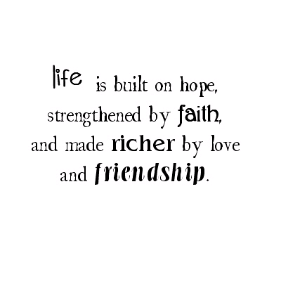 life is built on hope, strengthened by faith, and made richer by love and friendship