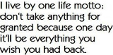 i live by one life motto: don't take anything for granted because one day it'll be everything you wish you had back