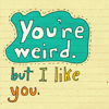 You're weird, but I like you.