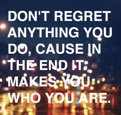 Don't regret anything you do, cause in the end it makes you who you are.