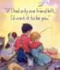 If I had only one friend left, I'd want it to be you.