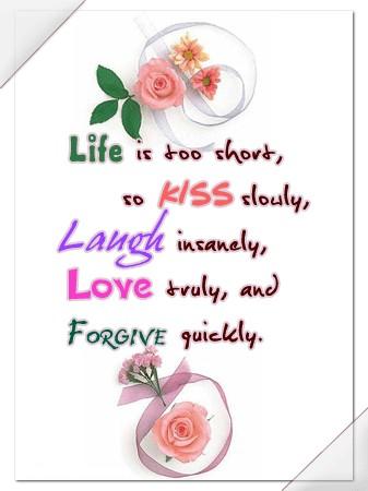 Life is too short, so KISS slowly, Laugh insanely, LOve truly, and Forgive quickly.