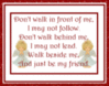 Don't walk in front of me, I may not follow. Don't walk behind me, I may not lead. Walk beside me, and just be my friend.