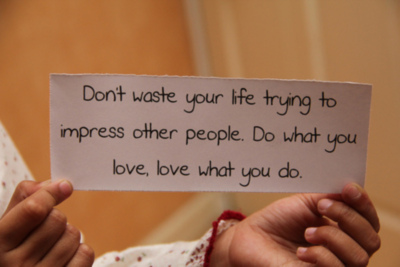 Don't waste your life trying to impress other people. Do what you love, love what you do.
