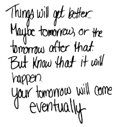Things will get better... Maybe tomorrow, or the tomorrow after that. But know that it will happen. your tomorrow will come eventually