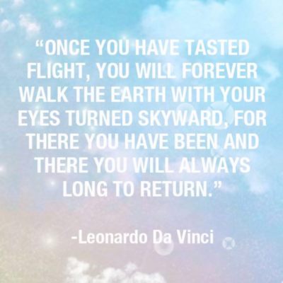 Once you have tasted flight, you will forever walk the earth with your eyes turned skyward, for there you have been and there you will always long to return. Leonardo Da Vinci