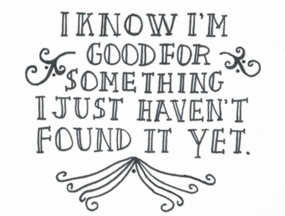 I know I'm good for something I just haven't found it yet.