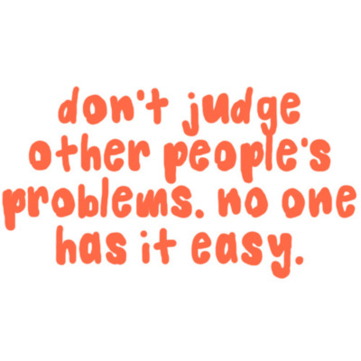Don't judge other people's problems. No one has it easy.