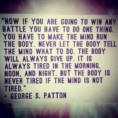 Now if you are going to win any battle you have to do one thing. You have to make the mind run the body. Never let the body tell the mind what to do. The body will always give up. It is always tired in the morning, noon, and night...George S. Patton