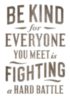 Be kind for everyone you meet is fighting a hard battle