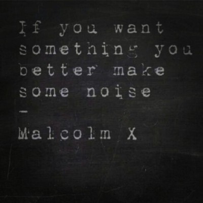 If you want something you better make some noise. Malcolm X