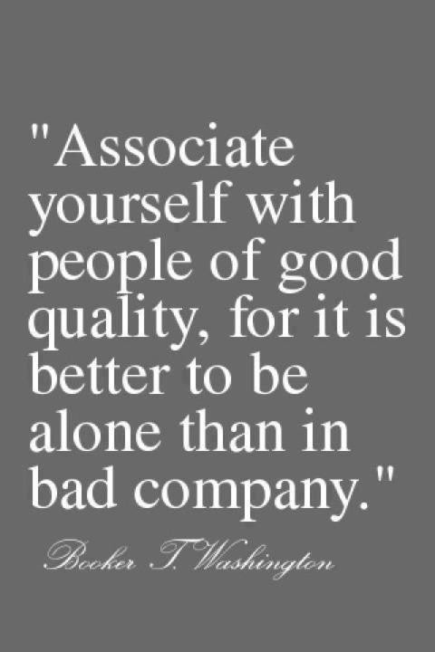 Associate yourself with people of good quality, for it is better to be alone than in bad company. Booker J. Washington