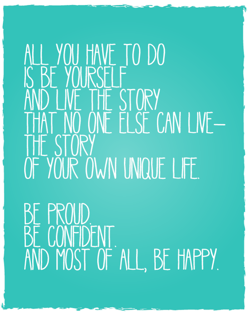 All you have to do is be yourself and life the story that no one else can live - the story of your own unique life. Be proud. Be confident. And most of all, be happy. 