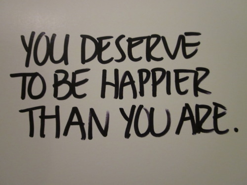 You deserve to be happier than you are.