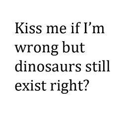 Kiss me if I'm wrong but dinosaurs still exist right?