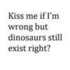 Kiss me if I'm wrong but dinosaurs still exist right?