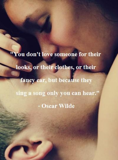 You don't love someone for their looks, of their clothes, or their fancy car, but because they sing a song only you can hear. Oscar Wilde
