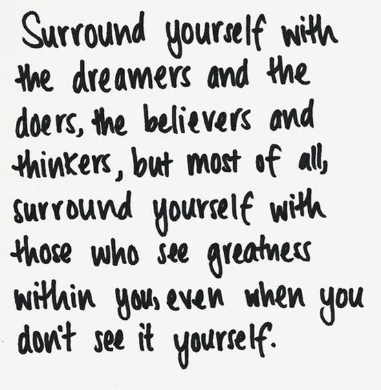 Surround yourself With the dreamers and the doers, the believers and thinkers, but most of all, surround yourself with those who see greatness within you, even when you don't see it yourself.