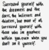 Surround yourself With the dreamers and the doers, the believers and thinkers, but most of all, surround yourself with those who see greatness within you, even when you don't see it yourself.