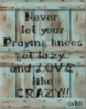 Never let your Praying kness get lazy... and LOVE like CRAZY!!