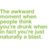 The awkward moment when people think you're drunk when in fact you're just naturally a blast.