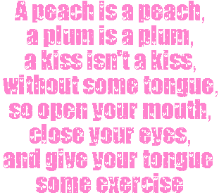 A peach is a peach, a plum is a plum, a kiss is a kiss, without tongue, so open your mouth, close your eyes, and give your tongue some exercise