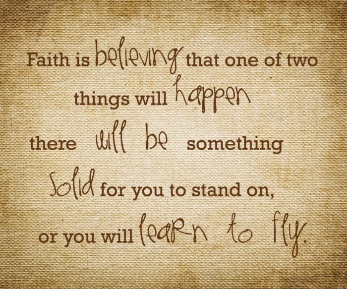 Faith is believing that one of two things will happen there will be something solid for you to stand on, or you will learn to fly.