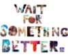 Wait for something better.