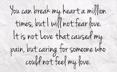 You can break my heart a million times, but I will not fear love. It is not love that caused my pain, but caring for someone who could not feel my love.