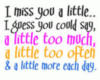 I miss you a little.. I guess you could say, a little too much, a little too often & a little more each day.