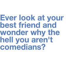 Ever look at your best friend and wonder why the hell you aren't comedians?