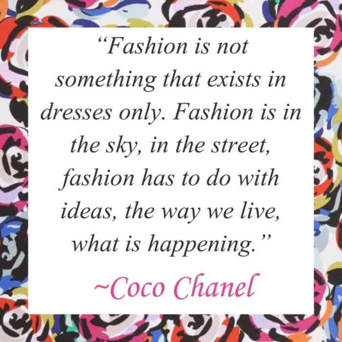 "Fashion is not something that exists in dresses only. Fashion is in the sky, in the street, fashion has to do with ideas, the way we live, what is happening." Coco Shanel