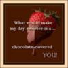 What would make my day sweeter is a...chocolate-covered YOU!