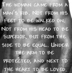 The woman came from a man's rib. Not from his feet to be walked on. Not from his head to be superior, but from the side to be equal. Under the arm to be protected, and next to the heart to be loved.