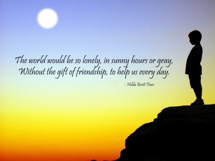 "The world would be so lonely, in sunny hours or gray, without the gift of friendship, to help us every day." Hilda Brett Farr