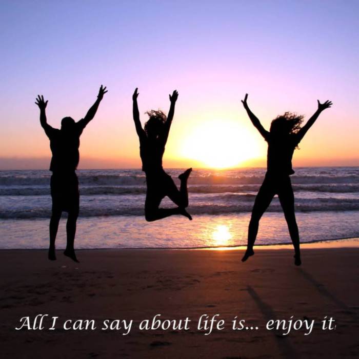 All I can say about life is... enjoy it!