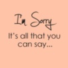 I am Sorry It's all that you can say...