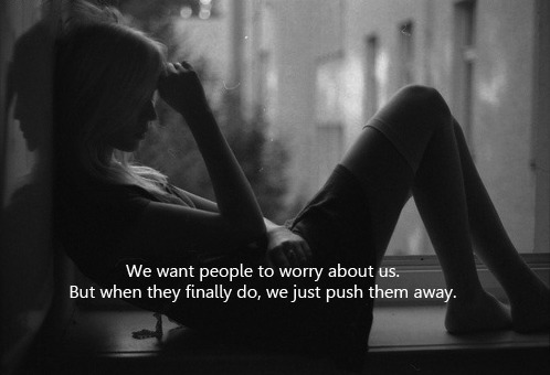 We want people to worry about us. But when they finaly do, we just push them away.