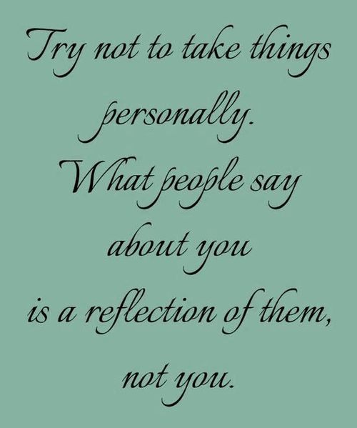 Try not to take things personally. What people say about you is a reflection of them, not you.