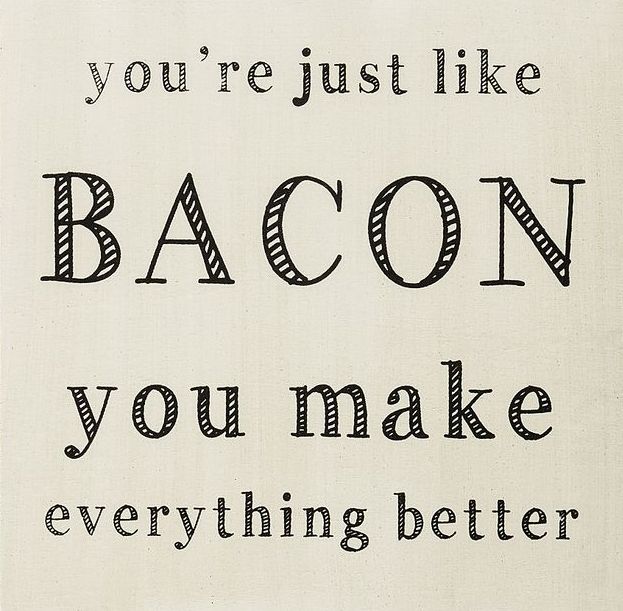 You're just like bacon you make everything better