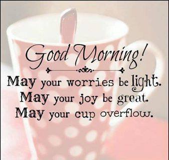 Good morning! May your worries be light. May your joy be great. May your cup overflow.