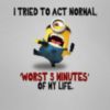 I tried to act normal, Worst 5 minutes in my life. -- Minion