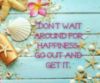 Don't wait around for happiness, go out and get it.