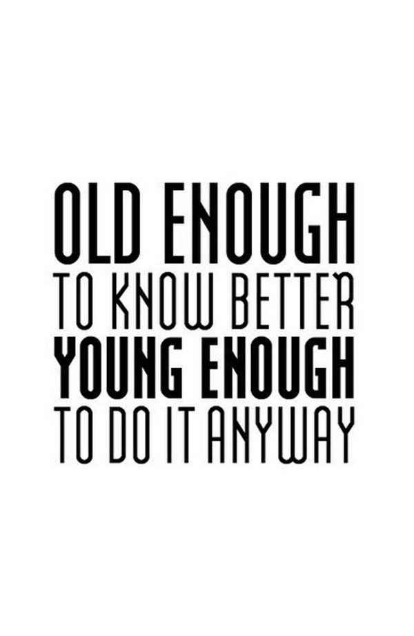 Old enough to know better, young enough to do it anyway.