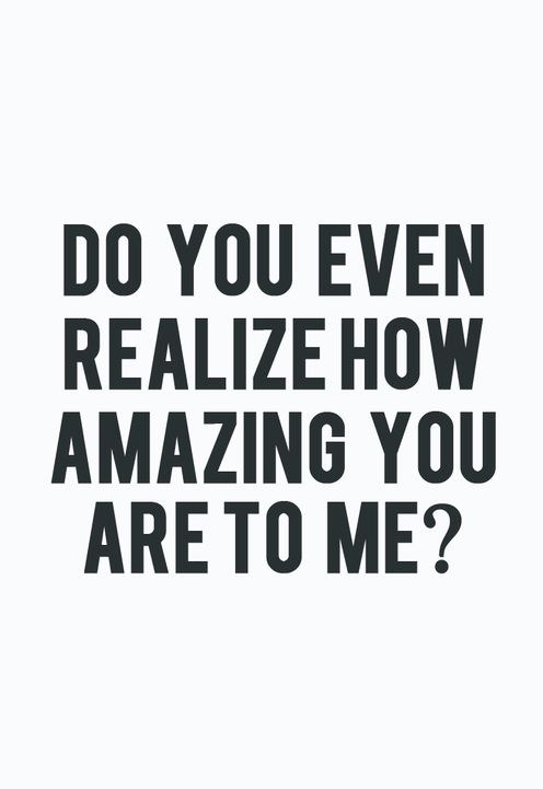 Do you even realize how amazing you are to me?