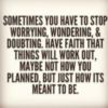 Sometimes you have to stop worrying, wondering and doubting. Have faith that things will work out, maybe not how you planned, but just how it's meant to be.