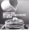 It's Sunday. I just want pancakes and sex.
