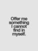 Offer me something I can not find in myself.
