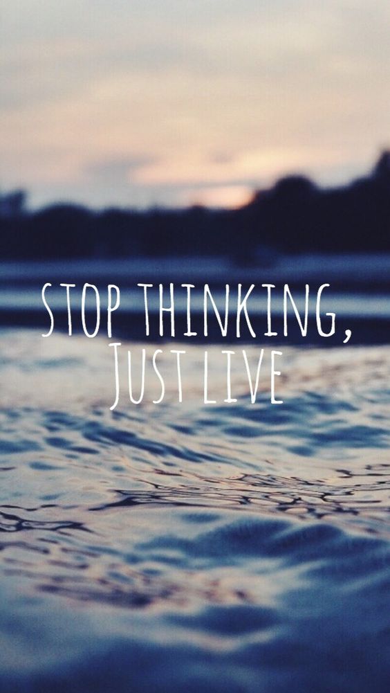 Stop thinking, just live.