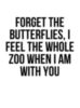 Forget the butterflies, I feel the whole zoo when I am with you